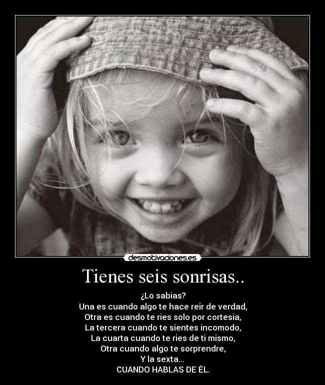 Tienes seis sonrisas.. - ¿Lo sabias?
Una es cuando algo te hace reir de verdad,
Otra es cuando te ries solo por cortesia,
La tercera cuando te sientes incomodo,
La cuarta cuando te ries de ti mismo,
Otra cuando algo te sorprendre,
Y la sexta...
CUANDO HABLAS DE ÈL.