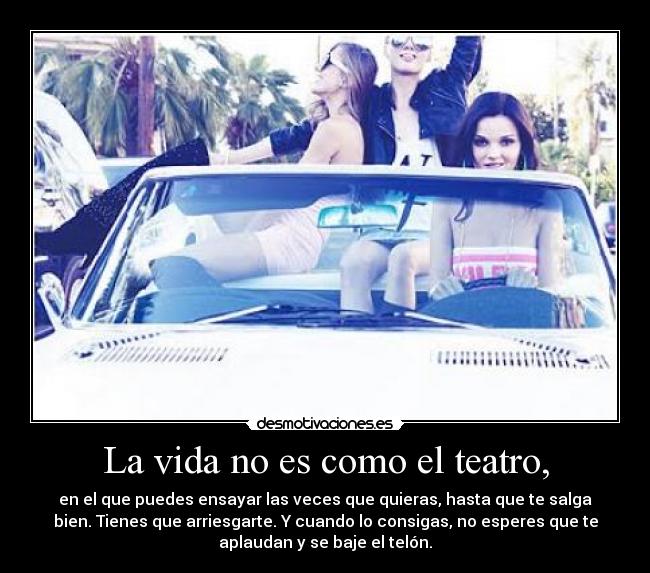 La vida no es como el teatro, - en el que puedes ensayar las veces que quieras, hasta que te salga
bien. Tienes que arriesgarte. Y cuando lo consigas, no esperes que te
aplaudan y se baje el telón.