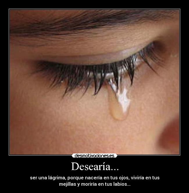 Desearía... - ser una lágrima, porque nacería en tus ojos, viviría en tus
mejillas y moriría en tus labios...