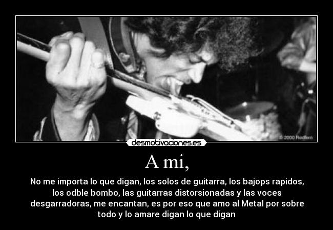 A mi, - No me importa lo que digan, los solos de guitarra, los bajops rapidos,
los odble bombo, las guitarras distorsionadas y las voces
desgarradoras, me encantan, es por eso que amo al Metal por sobre
todo y lo amare digan lo que digan