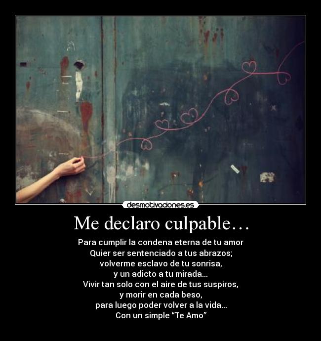 Me declaro culpable… - Para cumplir la condena eterna de tu amor
Quier ser sentenciado a tus abrazos;
volverme esclavo de tu sonrisa,
y un adicto a tu mirada...
Vivir tan solo con el aire de tus suspiros,
y morir en cada beso,
para luego poder volver a la vida...
Con un simple “Te Amo”
