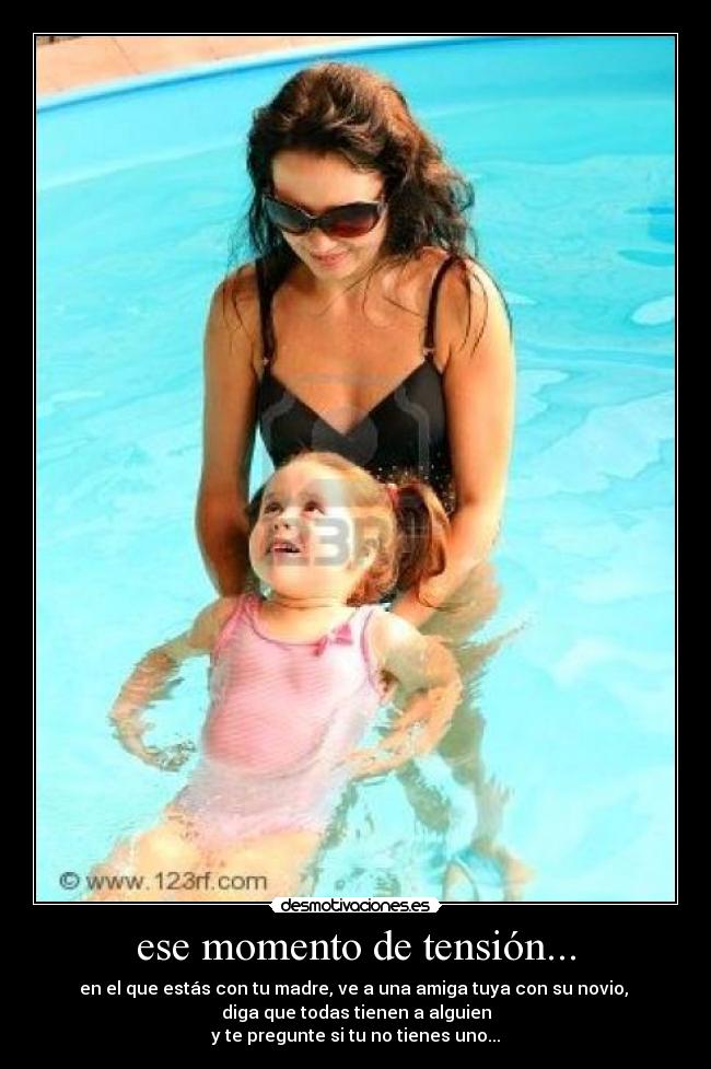 ese momento de tensión... - en el que estás con tu madre, ve a una amiga tuya con su novio, 
diga que todas tienen a alguien
y te pregunte si tu no tienes uno...