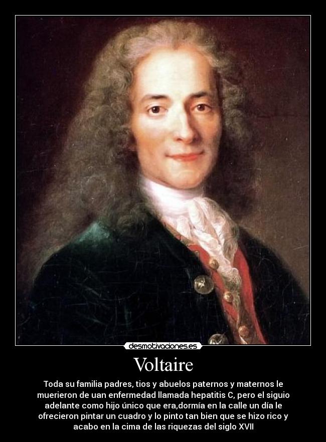 Voltaire - Toda su familia padres, tios y abuelos paternos y maternos le
muerieron de uan enfermedad llamada hepatitis C, pero el siguio
adelante como hijo único que era,dormía en la calle un día le
ofrecieron pintar un cuadro y lo pinto tan bien que se hizo rico y
acabo en la cima de las riquezas del siglo XVII