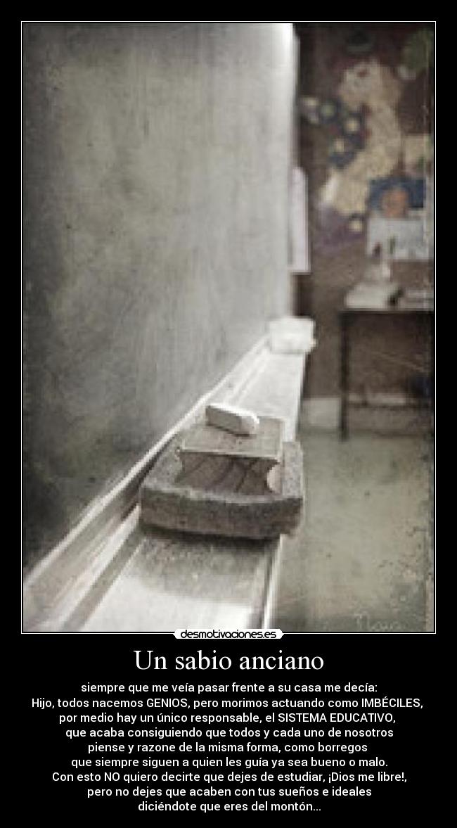 Un sabio anciano - siempre que me veía pasar frente a su casa me decía:
Hijo, todos nacemos GENIOS, pero morimos actuando como IMBÉCILES,
por medio hay un único responsable, el SISTEMA EDUCATIVO,
que acaba consiguiendo que todos y cada uno de nosotros
piense y razone de la misma forma, como borregos
que siempre siguen a quien les guía ya sea bueno o malo.
Con esto NO quiero decirte que dejes de estudiar, ¡Dios me libre!,
pero no dejes que acaben con tus sueños e ideales
diciéndote que eres del montón...