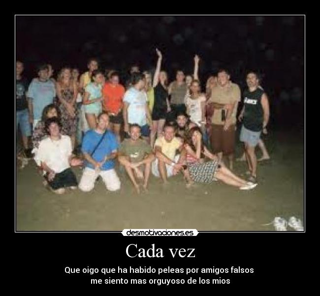 Cada vez - Que oigo que ha habido peleas por amigos falsos
me siento mas orguyoso de los mios