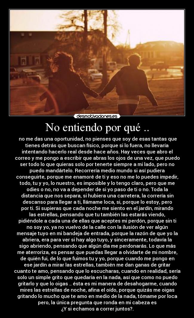 No entiendo por qué .. -  no me das una oportunidad, no pienses que soy de esas tantas que
tienes detrás que buscan físico, porque si lo fuera, no llevaría
intentando hacerlo real desde hace años. Hay veces que abro el
correo y me pongo a escribir que abras los ojos de una vez, que puedo
ser todo lo que quieras solo por tenerte siempre a mi lado, pero no
puedo mandártelo. Recorrería medio mundo si así pudiera
conseguirte, porque me enamoré de ti y eso no me lo puedes impedir,
todo, tu y yo, lo nuestro, es imposible y lo tengo claro, pero que me
odies o no, no va a depender de si yo paso de ti o no. Toda la
distancia que nos separa, si hubiera una carretera, la correría sin
descanso para llegar a ti, llámame loca, si, porque lo estoy, pero
por ti. Si supieras que cada noche me siento en el jardín, mirando
las estrellas, pensando que tu también las estarás viendo,
pidiéndole a cada una de ellas que aceptes mi perdón, porque sin ti
no soy yo, ya no vuelvo de la calle con la ilusión de ver algún
mensaje tuyo en mi bandeja de entrada, porque la razón de que yo la
abriera, era para ver si hay algo tuyo, y sinceramente, todavía la
sigo abriendo, pensando que algún día me perdonarás. Lo que más
me aterroriza, es pensar que puedas llegar a olvidarte de mi nombre,
de quién fui, de lo que fuimos tu y yo, porque cuando me pongo en
ese jardín a mirar las estrellas, también me dan ganas de gritar
cuanto te amo, pensando que lo escucharas, cuando en realidad, sería
solo un simple grito que quedaría en la nada, así que como no puedo
gritarlo y que lo oigas .. ésta es mi manera de desahogarme, cuando
mires las estrellas de noche, afina el oído, porque quizás me oigas
gritando lo mucho que te amo en medio de la nada, tómame por loca
pero, la única pregunta que ronda en mi cabeza es
¿Y si echamos a correr juntos?.