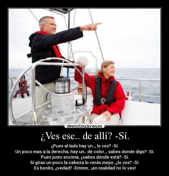 ¿Ves ese.. de allí? -Sí. - ¿Pues al lado hay un.., lo ves? -Sí.
Un poco mas a la derecha, hay un.. de color.., sabes donde digo? -Sí.
Pues justo encima, ¿sabes dónde está? -Sí.
Si giras un poco la cabeza lo verás mejor, ¿lo ves? -Sí.
Es bonito, ¿vedad? -Emmm.. ¡en realidad no lo veo!