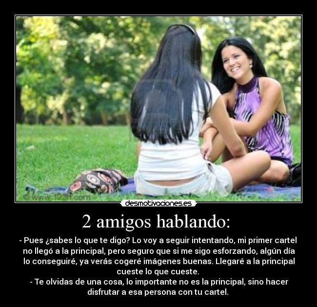 2 amigos hablando: - - Pues ¿sabes lo que te digo? Lo voy a seguir intentando, mi primer cartel
no llegó a la principal, pero seguro que si me sigo esforzando, algún día
lo conseguiré, ya verás cogeré imágenes buenas. Llegaré a la principal
cueste lo que cueste.
- Te olvidas de una cosa, lo importante no es la principal, sino hacer
disfrutar a esa persona con tu cartel.
