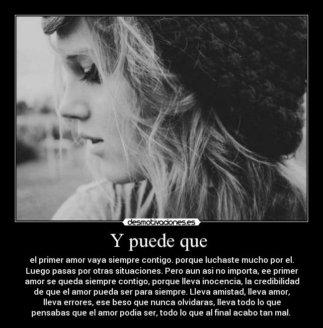 Y puede que - el primer amor vaya siempre contigo. porque luchaste mucho por el.
Luego pasas por otras situaciones. Pero aun asi no importa, ee primer
amor se queda siempre contigo, porque lleva inocencia, la credibilidad
de que el amor pueda ser para siempre. Lleva amistad, lleva amor,
lleva errores, ese beso que nunca olvidaras, lleva todo lo que
pensabas que el amor podia ser, todo lo que al final acabo tan mal.