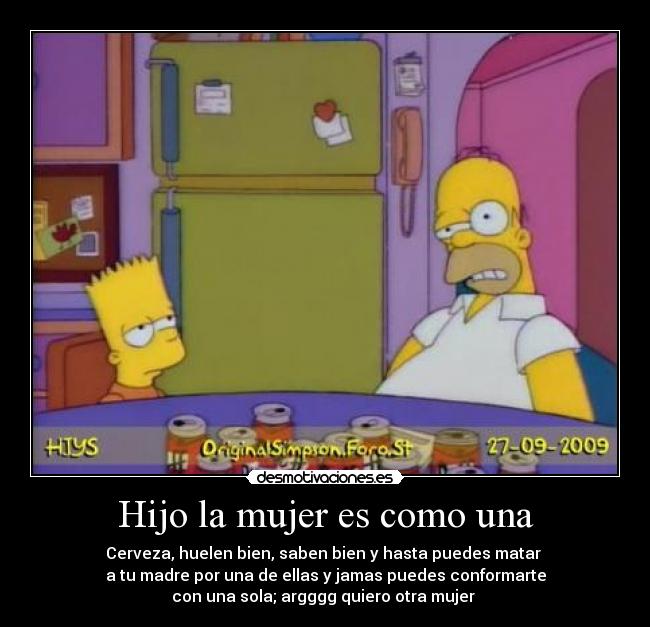 Hijo la mujer es como una - Cerveza, huelen bien, saben bien y hasta puedes matar
a tu madre por una de ellas y jamas puedes conformarte
con una sola; argggg quiero otra mujer