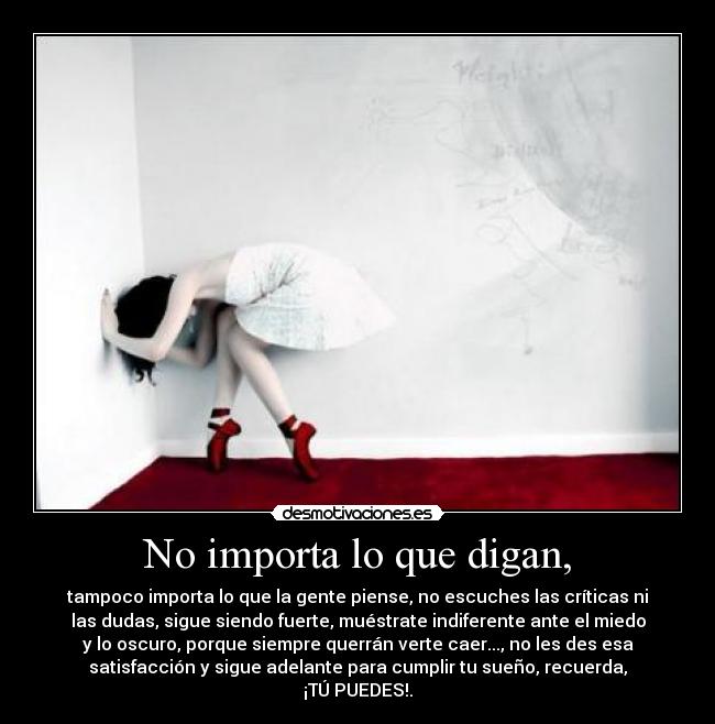 No importa lo que digan, - tampoco importa lo que la gente piense, no escuches las críticas ni
las dudas, sigue siendo fuerte, muéstrate indiferente ante el miedo
y lo oscuro, porque siempre querrán verte caer..., no les des esa
satisfacción y sigue adelante para cumplir tu sueño, recuerda,
¡TÚ PUEDES!.