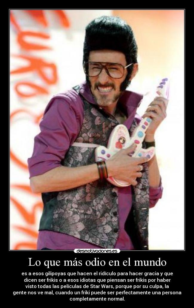 Lo que más odio en el mundo - es a esos gilipoyas que hacen el ridículo para hacer gracia y que
dicen ser frikis o a esos idiotas que piensan ser frikis por haber
visto todas las películas de Star Wars, porque por su culpa, la
gente nos ve mal, cuando un friki puede ser perfectamente una persona
completamente normal.