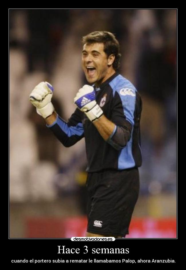 Hace 3 semanas - cuando el portero subia a rematar le llamabamos Palop, ahora Aranzubia.