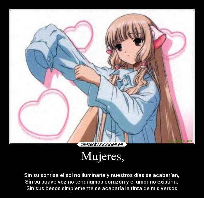 Mujeres, - 
Sin su sonrisa el sol no iluminaría y nuestros días se acabarían, 
Sin su suave voz no tendríamos corazón y el amor no existiría, 
Sin sus besos simplemente se acabaría la tinta de mis versos.