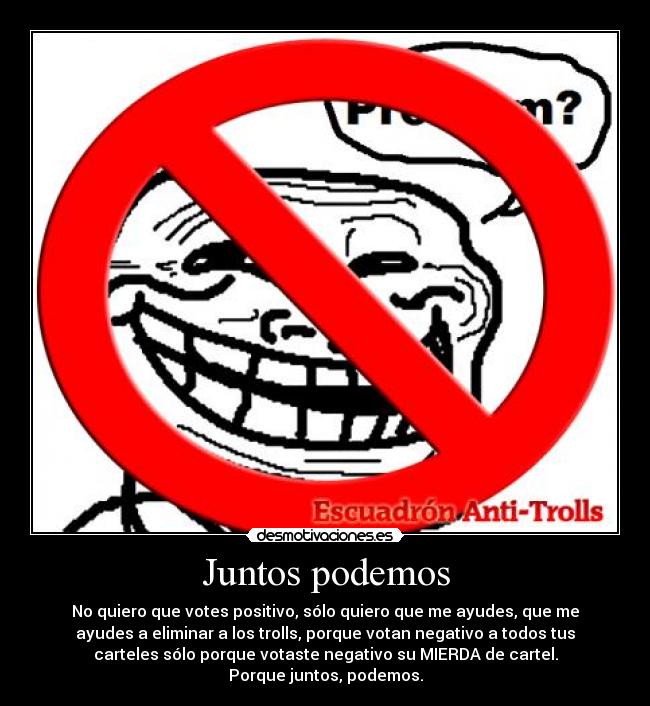 Juntos podemos - No quiero que votes positivo, sólo quiero que me ayudes, que me
ayudes a eliminar a los trolls, porque votan negativo a todos tus
carteles sólo porque votaste negativo su MIERDA de cartel.
Porque juntos, podemos.