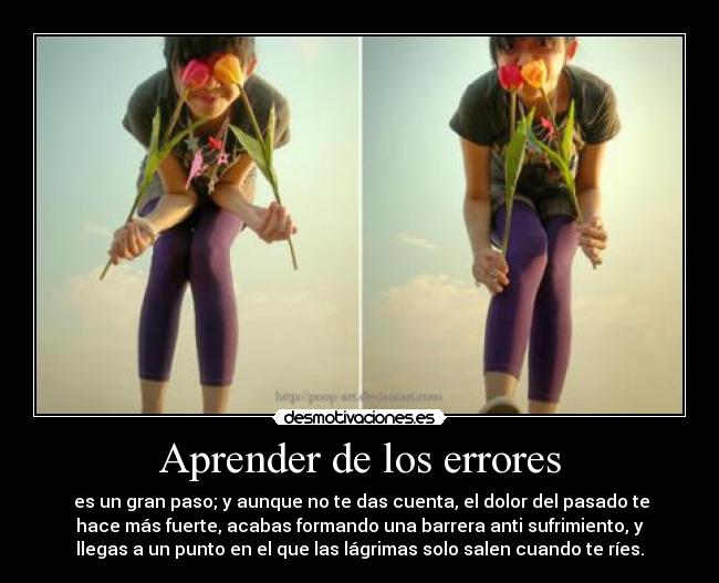 Aprender de los errores - es un gran paso; y aunque no te das cuenta, el dolor del pasado te
hace más fuerte, acabas formando una barrera anti sufrimiento, y
llegas a un punto en el que las lágrimas solo salen cuando te ríes.