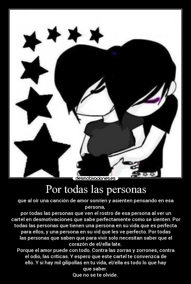 Por todas las personas - que al oír una canción de amor sonríen y asienten pensando en esa
persona, 
por todas las personas que ven el rostro de esa persona al ver un
cartel en desmotivaciones que sabe perfectamente como se sienten. Por
todas las personas que tienen una persona en su vida que es perfecta
para ellos, y una persona en su vid que les ve perfecto. Por todas
las personas que saben que para vivir solo necesitan saber que el
corazón de el/ella late. 
Porque el amor puede con todo. Contra las zorras y zorrones, contra
el odio, las críticas. Y espero que este cartel te convenzca de
ello. Y si hay mil gilipollas en tu vida, el/ella es todo lo que hay
que saber. 
Que no se te olvide. 