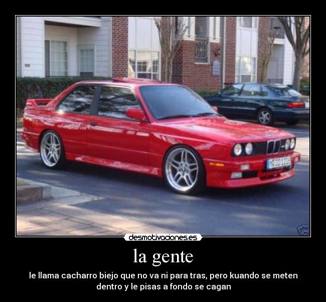 la gente - le llama cacharro biejo que no va ni para tras, pero kuando se meten
dentro y le pisas a fondo se cagan