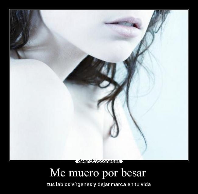 Me muero por besar - tus labios vírgenes y dejar marca en tu vida