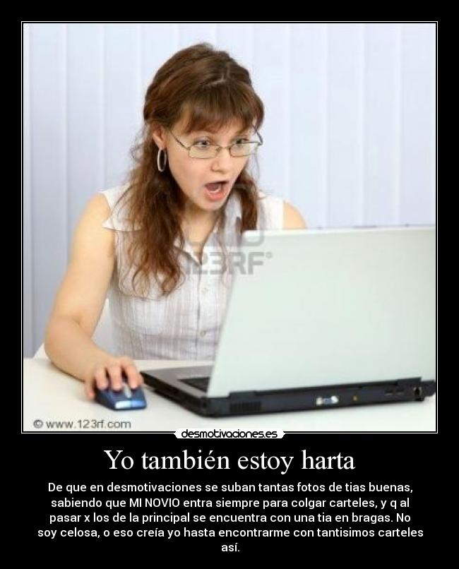 Yo también estoy harta - De que en desmotivaciones se suban tantas fotos de tias buenas,
sabiendo que MI NOVIO entra siempre para colgar carteles, y q al
pasar x los de la principal se encuentra con una tia en bragas. No
soy celosa, o eso creía yo hasta encontrarme con tantisimos carteles
así.