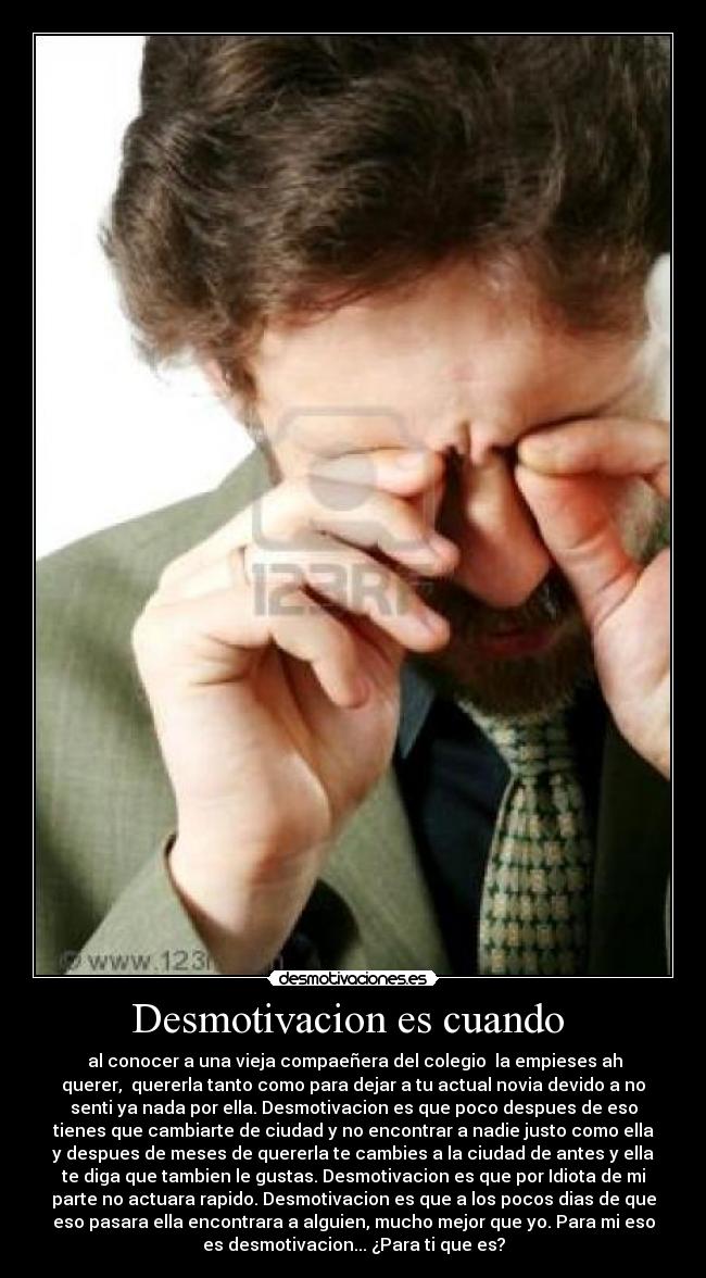 Desmotivacion es cuando  -  al conocer a una vieja compaeñera del colegio  la empieses ah
querer,  quererla tanto como para dejar a tu actual novia devido a no
senti ya nada por ella. Desmotivacion es que poco despues de eso
tienes que cambiarte de ciudad y no encontrar a nadie justo como ella
y despues de meses de quererla te cambies a la ciudad de antes y ella
te diga que tambien le gustas. Desmotivacion es que por Idiota de mi
parte no actuara rapido. Desmotivacion es que a los pocos dias de que
eso pasara ella encontrara a alguien, mucho mejor que yo. Para mi eso
es desmotivacion... ¿Para ti que es?