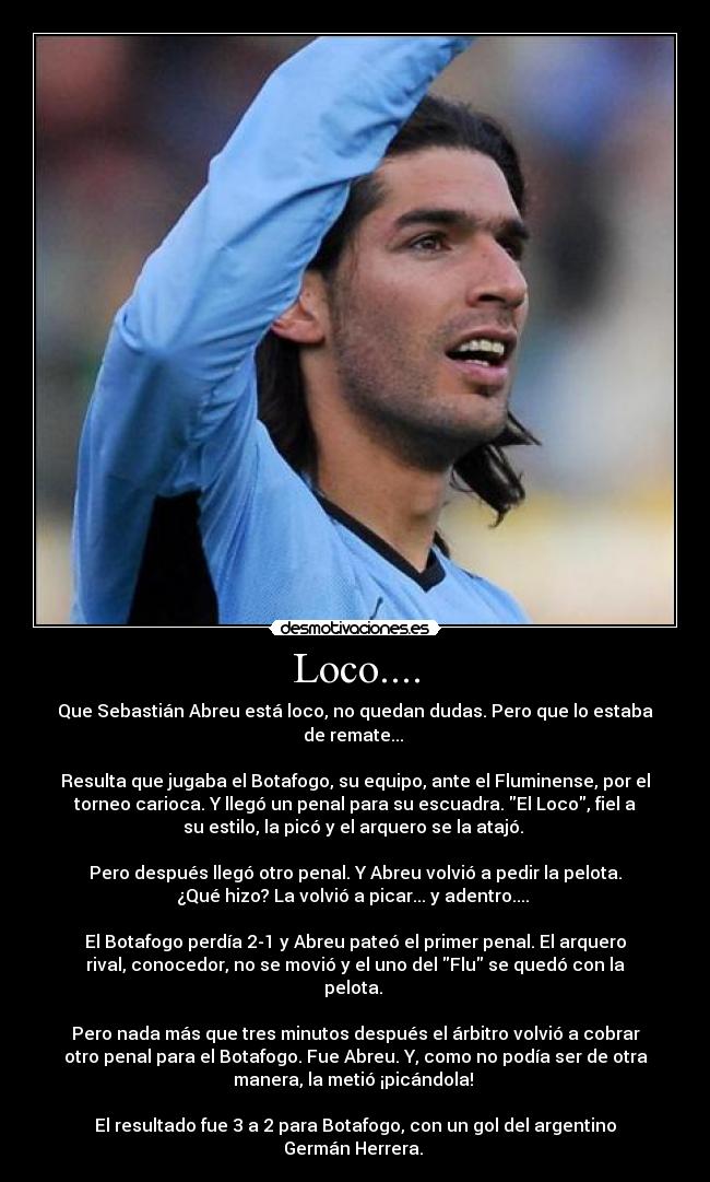 Loco.... - Que Sebastián Abreu está loco, no quedan dudas. Pero que lo estaba
de remate... 

Resulta que jugaba el Botafogo, su equipo, ante el Fluminense, por el
torneo carioca. Y llegó un penal para su escuadra. El Loco, fiel a
su estilo, la picó y el arquero se la atajó. 

Pero después llegó otro penal. Y Abreu volvió a pedir la pelota.
¿Qué hizo? La volvió a picar... y adentro.... 

El Botafogo perdía 2-1 y Abreu pateó el primer penal. El arquero
rival, conocedor, no se movió y el uno del Flu se quedó con la
pelota. 

Pero nada más que tres minutos después el árbitro volvió a cobrar
otro penal para el Botafogo. Fue Abreu. Y, como no podía ser de otra
manera, la metió ¡picándola! 

El resultado fue 3 a 2 para Botafogo, con un gol del argentino
Germán Herrera. 