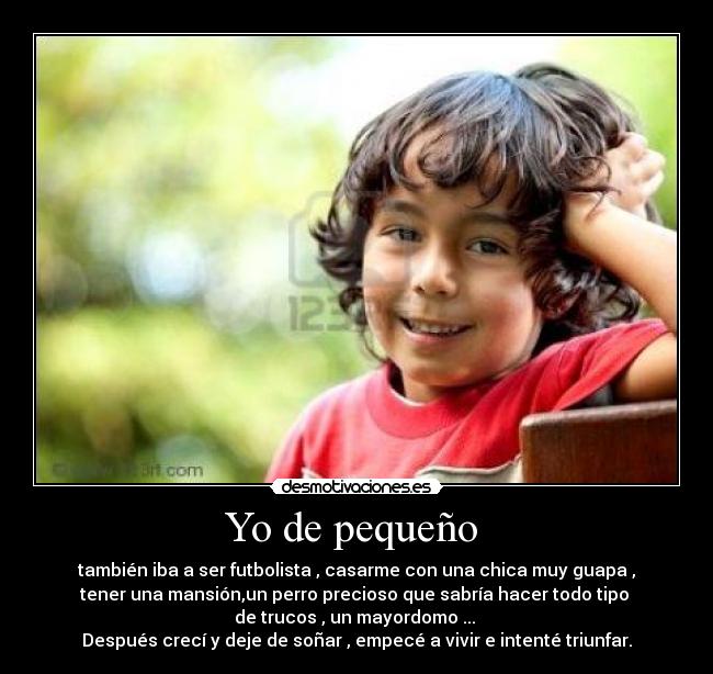 Yo de pequeño  - también iba a ser futbolista , casarme con una chica muy guapa ,
tener una mansión,un perro precioso que sabría hacer todo tipo 
de trucos , un mayordomo ... 
Después crecí y deje de soñar , empecé a vivir e intenté triunfar.