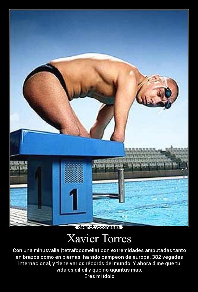 Xavier Torres - Con una minusvalia (tetrafocomelia) con extremidades amputadas tanto
en brazos como en piernas, ha sido campeon de europa, 382 vegades
internacional, y tiene varios récords del mundo. Y ahora dime que tu
vida es dificil y que no aguntas mas.
Eres mi ídolo
