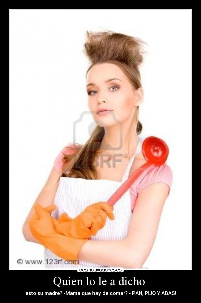 Quien lo le a dicho  - esto su madre? -Mama que hay de comer? - PAN, PIJO Y ABAS!