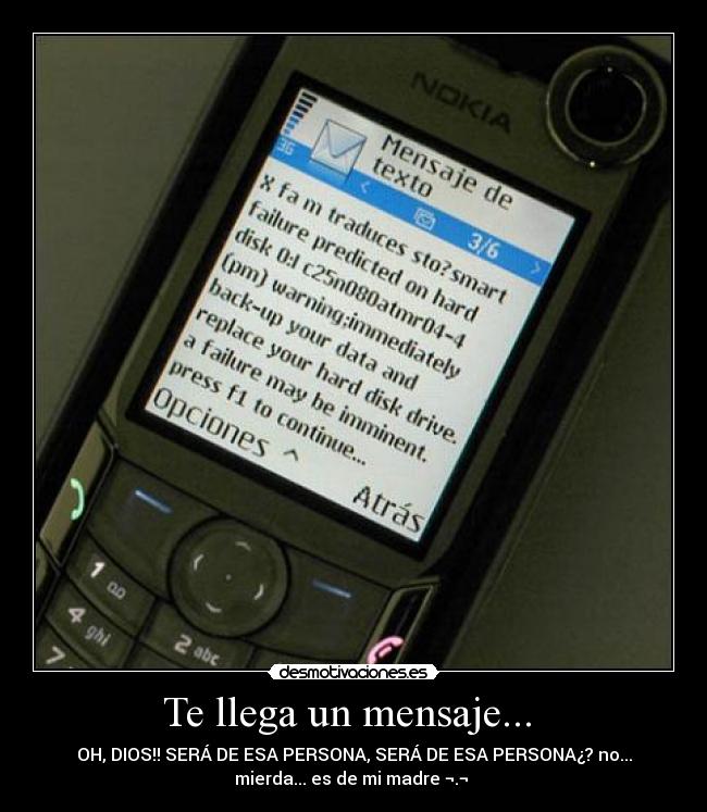 Te llega un mensaje... - OH, DIOS!! SERÁ DE ESA PERSONA, SERÁ DE ESA PERSONA¿? no...
mierda... es de mi madre ¬.¬