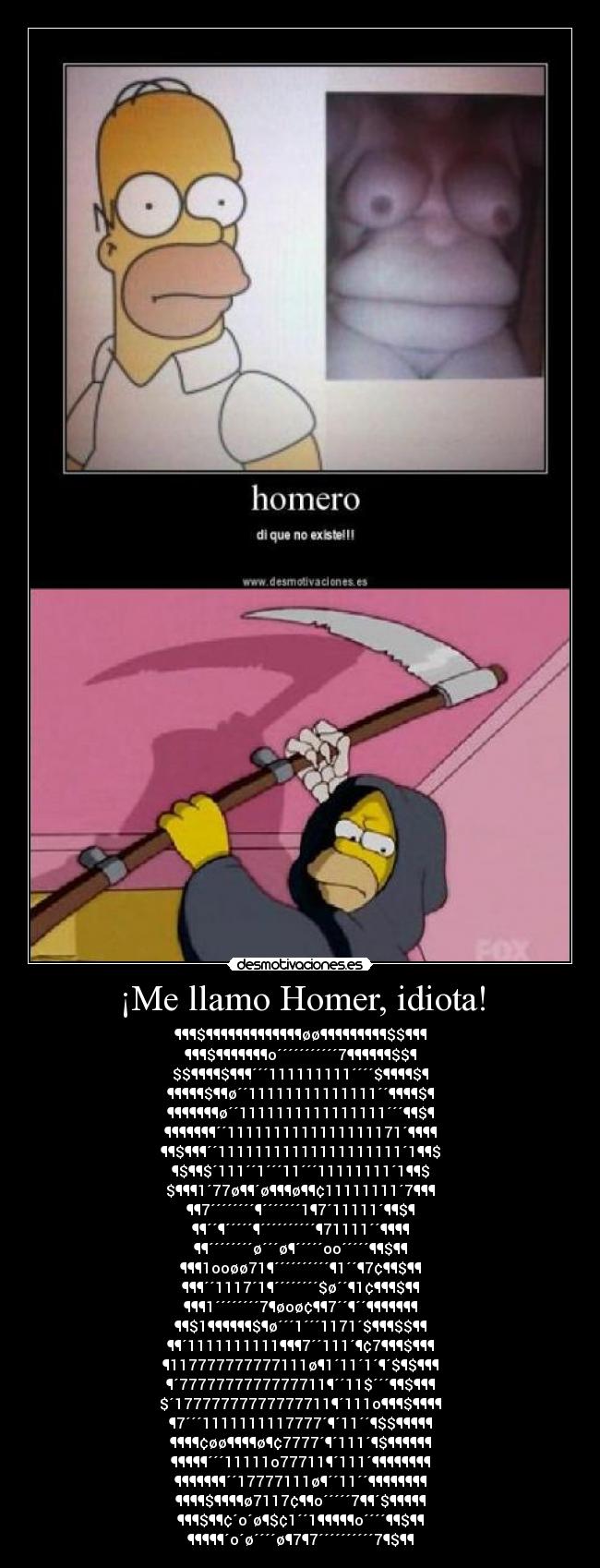 ¡Me llamo Homer, idiota! - ¶¶¶$¶¶¶¶¶¶¶¶¶¶¶¶¶øø¶¶¶¶¶¶¶¶¶$$¶¶¶
¶¶¶$¶¶¶¶¶¶¶o´´´´´´´´´´´7¶¶¶¶¶¶$$¶
$$¶¶¶¶$¶¶¶´´´111111111´´´´$¶¶¶¶$¶
¶¶¶¶¶$¶¶ø´´11111111111111´´¶¶¶¶$¶
¶¶¶¶¶¶¶ø´´1111111111111111´´´¶¶$¶
¶¶¶¶¶¶¶´´1111111111111111171´¶¶¶¶
¶¶$¶¶¶´´11111111111111111111´1¶¶$
¶$¶¶$´111´´1´´´11´´´11111111´1¶¶$
$¶¶¶1´77ø¶¶´ø¶¶¶ø¶¶¢11111111´7¶¶¶
¶¶7´´´´´´´´¶´´´´´´´1¶7´11111´¶¶$¶
¶¶´´¶´´´´´¶´´´´´´´´´´¶71111´´¶¶¶¶
¶¶´´´´´´´´ø´´´ø¶´´´´´oo´´´´´¶¶$¶¶
¶¶¶1ooøø71¶´´´´´´´´´´¶1´´¶7¢¶¶$¶¶
¶¶¶´´1117´1¶´´´´´´´´$ø´´¶1¢¶¶¶$¶¶
¶¶¶1´´´´´´´´7¶øoø¢¶¶7´´¶´´¶¶¶¶¶¶¶
¶¶$1¶¶¶¶¶¶$¶ø´´´1´´´1171´$¶¶¶$$¶¶
¶¶´1111111111¶¶¶7´´111´¶¢7¶¶¶$¶¶¶
¶117777777777111ø¶1´11´1´¶´$¶$¶¶¶
¶´7777777777777711¶´´11$´´´¶¶$¶¶¶
$´17777777777777711¶´111o¶¶¶$¶¶¶¶
¶7´´´1111111117777´¶´11´´¶$$¶¶¶¶¶
¶¶¶¶¢øø¶¶¶¶ø¶¢7777´¶´111´¶$¶¶¶¶¶¶
¶¶¶¶¶´´´11111o77711¶´111´¶¶¶¶¶¶¶¶
¶¶¶¶¶¶¶´´17777111ø¶´´11´´¶¶¶¶¶¶¶¶
¶¶¶¶$¶¶¶¶ø7117¢¶¶o´´´´´7¶¶´$¶¶¶¶¶
¶¶¶$¶¶¢´o´ø¶$¢1´´1¶¶¶¶¶o´´´´¶¶$¶¶
¶¶¶¶¶´o´ø´´´´ø¶7¶7´´´´´´´´´´7¶$¶¶