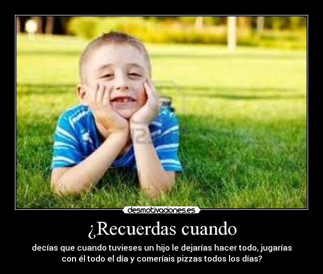 ¿Recuerdas cuando - decías que cuando tuvieses un hijo le dejarías hacer todo, jugarías
con él todo el día y comeríais pizzas todos los días?