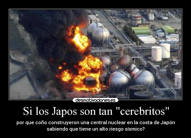 Si los Japos son tan cerebritos - por que coño construyeron una central nuclear en la costa de Japón
sabiendo que tiene un alto riesgo sísmico?