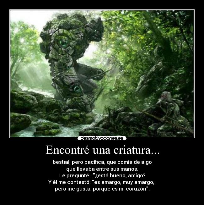 Encontré una criatura... - bestial, pero pacífica, que comía de algo
que llevaba entre sus manos.
Le pregunté : ¿está bueno, amigo?
Y él me contestó: es amargo, muy amargo, 
pero me gusta, porque es mi corazón.
