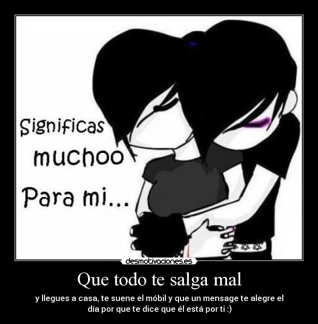 Que todo te salga mal - y llegues a casa, te suene el móbil y que un mensage te alegre el
día por que te dice que él está por ti :)