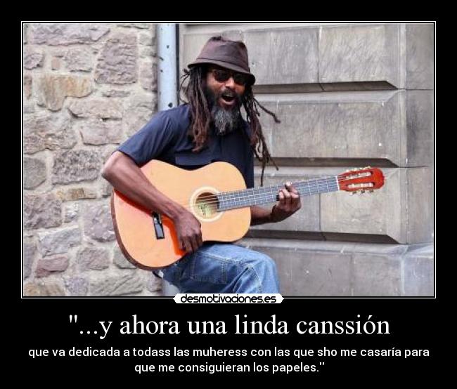 ...y ahora una linda canssión - que va dedicada a todass las muheress con las que sho me casaría para
que me consiguieran los papeles.