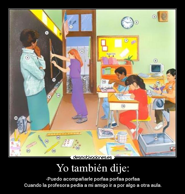 Yo también dije: - -Puedo acompañarle porfaa porfaa porfaa
Cuando la profesora pedía a mi amigo ir a por algo a otra aula.