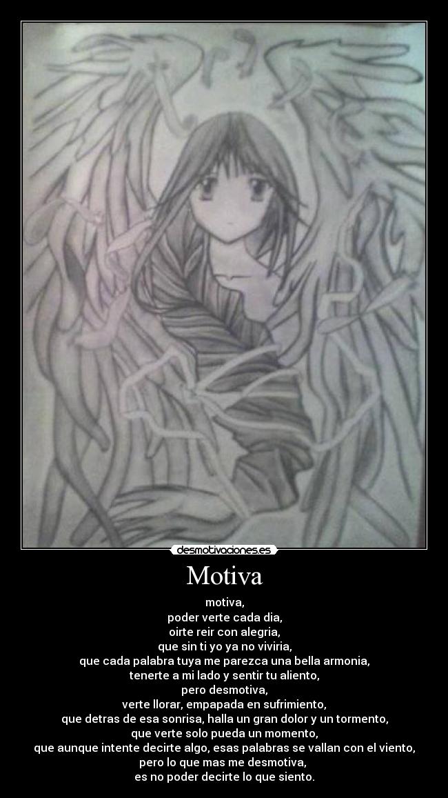 Motiva - motiva,
poder verte cada dia,
oirte reir con alegria,
que sin ti yo ya no viviria,
que cada palabra tuya me parezca una bella armonia,
tenerte a mi lado y sentir tu aliento,
pero desmotiva,
verte llorar, empapada en sufrimiento,
que detras de esa sonrisa, halla un gran dolor y un tormento,
que verte solo pueda un momento,
que aunque intente decirte algo, esas palabras se vallan con el viento,
pero lo que mas me desmotiva,
es no poder decirte lo que siento.