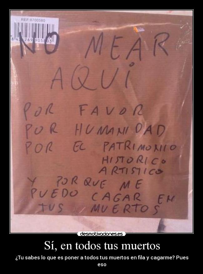 Sí, en todos tus muertos - ¿Tu sabes lo que es poner a todos tus muertos en fila y cagarme? Pues eso