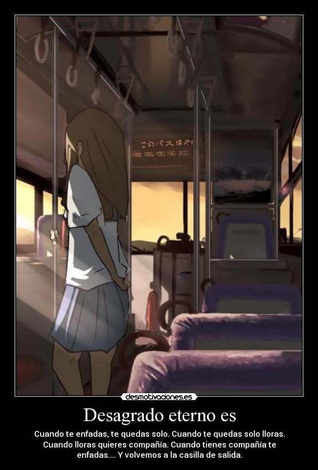 Desagrado eterno es - Cuando te enfadas, te quedas solo. Cuando te quedas solo lloras.
Cuando lloras quieres compañía. Cuando tienes compañía te
enfadas.... Y volvemos a la casilla de salida.