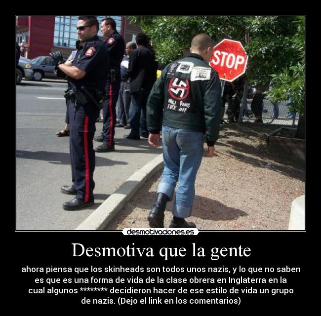 Desmotiva que la gente - ahora piensa que los skinheads son todos unos nazis, y lo que no saben
es que es una forma de vida de la clase obrera en Inglaterra en la
cual algunos ******** decidieron hacer de ese estilo de vida un grupo
de nazis. (Dejo el link en los comentarios)