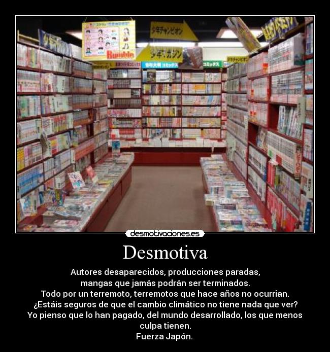 Desmotiva - Autores desaparecidos, producciones paradas,
mangas que jamás podrán ser terminados.
Todo por un terremoto, terremotos que hace años no ocurrian.
¿Estáis seguros de que el cambio climático no tiene nada que ver?
Yo pienso que lo han pagado, del mundo desarrollado, los que menos
culpa tienen.
Fuerza Japón.