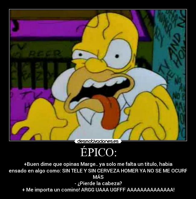ÉPICO: - +Buen dime que opinas Marge.. ya solo me falta un titulo, habia
pensado en algo como: SIN TELE Y SIN CERVEZA HOMER YA NO SE ME OCURRE
MÁS
- ¿Pierde la cabeza?
+ Me importa un comino! ARGG UAAA UGFFF AAAAAAAAAAAAAA!