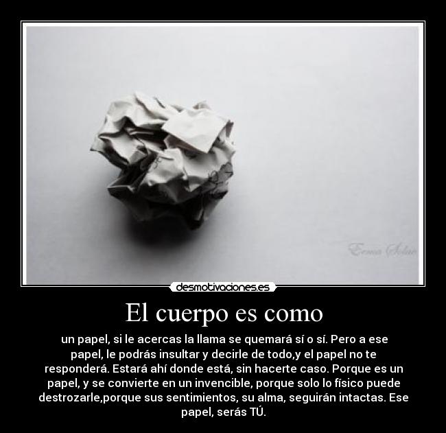 El cuerpo es como - un papel, si le acercas la llama se quemará sí o sí. Pero a ese
papel, le podrás insultar y decirle de todo,y el papel no te
responderá. Estará ahí donde está, sin hacerte caso. Porque es un
papel, y se convierte en un invencible, porque solo lo físico puede
destrozarle,porque sus sentimientos, su alma, seguirán intactas. Ese
papel, serás TÚ.