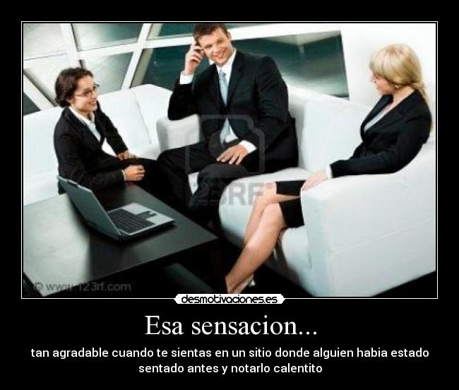 Esa sensacion... - tan agradable cuando te sientas en un sitio donde alguien habia estado
sentado antes y notarlo calentito