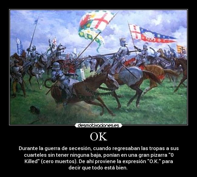 OK - Durante la guerra de secesión, cuando regresaban las tropas a sus
cuarteles sin tener ninguna baja, ponían en una gran pizarra 0
Killed (cero muertos). De ahí proviene la expresión O.K. para
decir que todo está bien. 