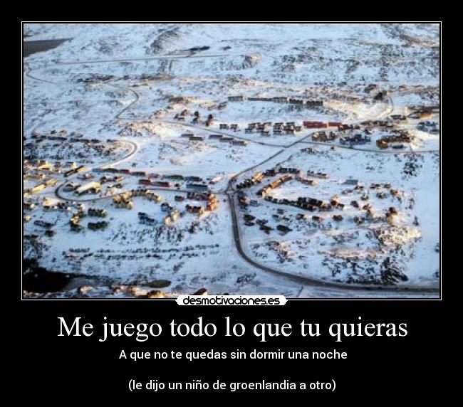 Me juego todo lo que tu quieras - A que no te quedas sin dormir una noche
(le dijo un niño de groenlandia a otro)