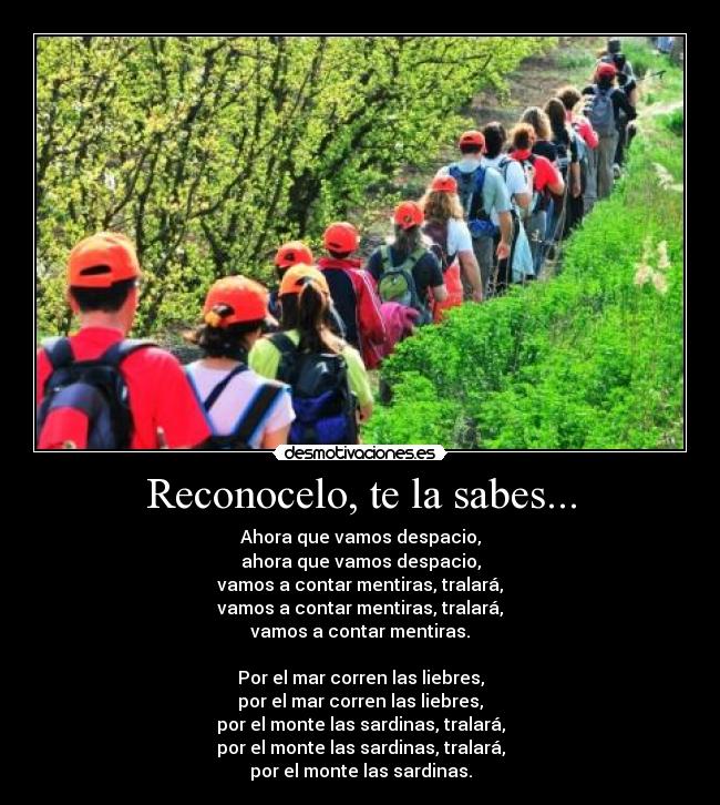 Reconocelo, te la sabes... - Ahora que vamos despacio,
ahora que vamos despacio,
vamos a contar mentiras, tralará,
vamos a contar mentiras, tralará,
vamos a contar mentiras.

Por el mar corren las liebres,
por el mar corren las liebres,
por el monte las sardinas, tralará,
por el monte las sardinas, tralará,
por el monte las sardinas.