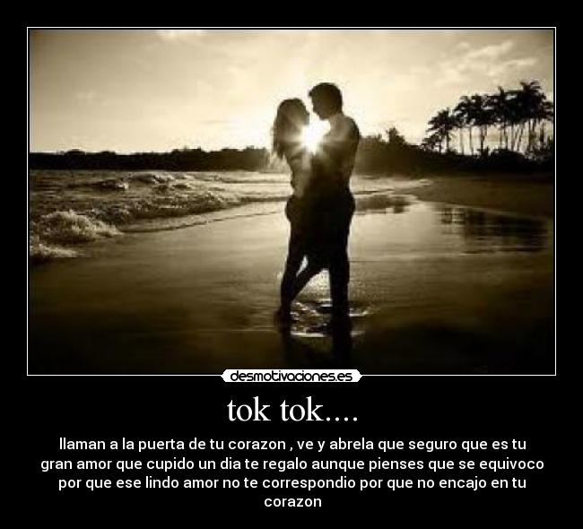 tok tok.... - llaman a la puerta de tu corazon , ve y abrela que seguro que es tu
gran amor que cupido un dia te regalo aunque pienses que se equivoco
por que ese lindo amor no te correspondio por que no encajo en tu
corazon