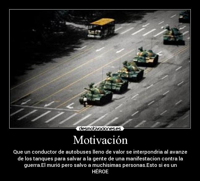 Motivación - Que un conductor de autobuses lleno de valor se interpondria al avanze
de los tanques para salvar a la gente de una manifestacion contra la
guerra.El murió pero salvo a muchisimas personas.Esto si es un
HÉROE